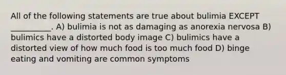 All of the following statements are true about bulimia EXCEPT __________. A) bulimia is not as damaging as anorexia nervosa B) bulimics have a distorted body image C) bulimics have a distorted view of how much food is too much food D) binge eating and vomiting are common symptoms