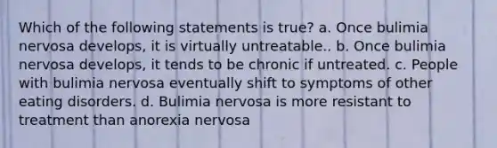 Which of the following statements is true? a. Once bulimia nervosa develops, it is virtually untreatable.. b. Once bulimia nervosa develops, it tends to be chronic if untreated. c. People with bulimia nervosa eventually shift to symptoms of other eating disorders. d. Bulimia nervosa is more resistant to treatment than anorexia nervosa