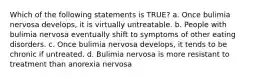 Which of the following statements is TRUE? a. Once bulimia nervosa develops, it is virtually untreatable. b. People with bulimia nervosa eventually shift to symptoms of other eating disorders. c. Once bulimia nervosa develops, it tends to be chronic if untreated. d. Bulimia nervosa is more resistant to treatment than anorexia nervosa