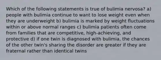 Which of the following statements is true of bulimia nervosa? a) people with bulimia continue to want to lose weight even when they are underweight b) bulimia is marked by weight fluctuations within or above normal ranges c) bulimia patients often come from families that are competitive, high-achieving, and protective d) if one twin is diagnosed with bulimia, the chances of the other twin's sharing the disorder are greater if they are fraternal rather than identical twins