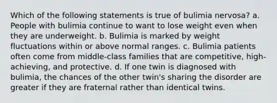 Which of the following statements is true of bulimia nervosa? a. People with bulimia continue to want to lose weight even when they are underweight. b. Bulimia is marked by weight fluctuations within or above normal ranges. c. Bulimia patients often come from middle-class families that are competitive, high-achieving, and protective. d. If one twin is diagnosed with bulimia, the chances of the other twin's sharing the disorder are greater if they are fraternal rather than identical twins.