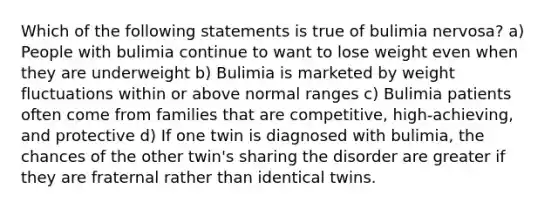 Which of the following statements is true of bulimia nervosa? a) People with bulimia continue to want to lose weight even when they are underweight b) Bulimia is marketed by weight fluctuations within or above normal ranges c) Bulimia patients often come from families that are competitive, high-achieving, and protective d) If one twin is diagnosed with bulimia, the chances of the other twin's sharing the disorder are greater if they are fraternal rather than identical twins.