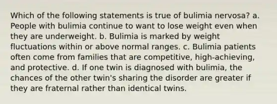 Which of the following statements is true of bulimia nervosa? a. People with bulimia continue to want to lose weight even when they are underweight. b. Bulimia is marked by weight fluctuations within or above normal ranges. c. Bulimia patients often come from families that are competitive, high-achieving, and protective. d. If one twin is diagnosed with bulimia, the chances of the other twin's sharing the disorder are greater if they are fraternal rather than identical twins.