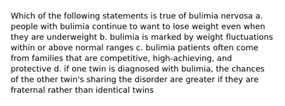 Which of the following statements is true of bulimia nervosa a. people with bulimia continue to want to lose weight even when they are underweight b. bulimia is marked by weight fluctuations within or above normal ranges c. bulimia patients often come from families that are competitive, high-achieving, and protective d. if one twin is diagnosed with bulimia, the chances of the other twin's sharing the disorder are greater if they are fraternal rather than identical twins