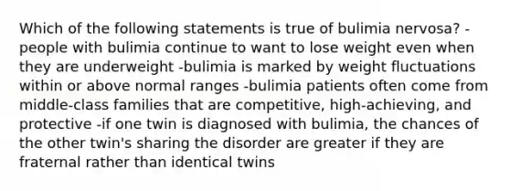 Which of the following statements is true of bulimia nervosa? -people with bulimia continue to want to lose weight even when they are underweight -bulimia is marked by weight fluctuations within or above normal ranges -bulimia patients often come from middle-class families that are competitive, high-achieving, and protective -if one twin is diagnosed with bulimia, the chances of the other twin's sharing the disorder are greater if they are fraternal rather than identical twins