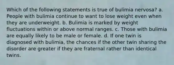 Which of the following statements is true of bulimia nervosa? a. People with bulimia continue to want to lose weight even when they are underweight. b. Bulimia is marked by weight fluctuations within or above normal ranges. c. Those with bulimia are equally likely to be male or female. d. If one twin is diagnosed with bulimia, the chances if the other twin sharing the disorder are greater if they are fraternal rather than identical twins.