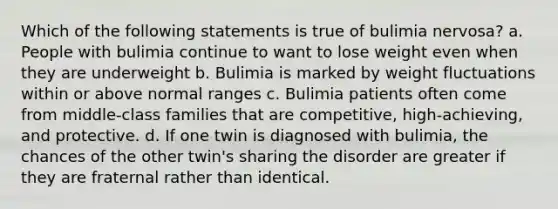 Which of the following statements is true of bulimia nervosa? a. People with bulimia continue to want to lose weight even when they are underweight b. Bulimia is marked by weight fluctuations within or above normal ranges c. Bulimia patients often come from middle-class families that are competitive, high-achieving, and protective. d. If one twin is diagnosed with bulimia, the chances of the other twin's sharing the disorder are greater if they are fraternal rather than identical.