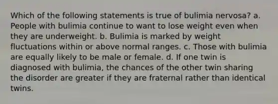 Which of the following statements is true of bulimia nervosa? a. People with bulimia continue to want to lose weight even when they are underweight. b. Bulimia is marked by weight fluctuations within or above normal ranges. c. Those with bulimia are equally likely to be male or female. d. If one twin is diagnosed with bulimia, the chances of the other twin sharing the disorder are greater if they are fraternal rather than identical twins.