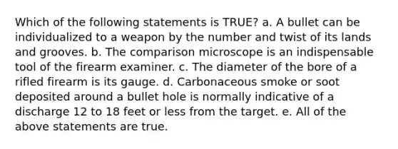 Which of the following statements is TRUE? a. A bullet can be individualized to a weapon by the number and twist of its lands and grooves. b. The comparison microscope is an indispensable tool of the firearm examiner. c. The diameter of the bore of a rifled firearm is its gauge. d. Carbonaceous smoke or soot deposited around a bullet hole is normally indicative of a discharge 12 to 18 feet or less from the target. e. All of the above statements are true.