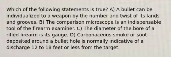 Which of the following statements is true? A) A bullet can be individualized to a weapon by the number and twist of its lands and grooves. B) The comparison microscope is an indispensable tool of the firearm examiner. C) The diameter of the bore of a rifled firearm is its gauge. D) Carbonaceous smoke or soot deposited around a bullet hole is normally indicative of a discharge 12 to 18 feet or less from the target.