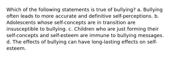 Which of the following statements is true of bullying? a. Bullying often leads to more accurate and definitive self-perceptions. b. Adolescents whose self-concepts are in transition are insusceptible to bullying. c. Children who are just forming their self-concepts and self-esteem are immune to bullying messages. d. The effects of bullying can have long-lasting effects on self-esteem.