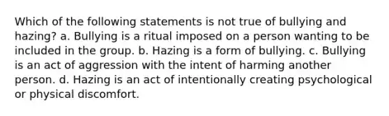 Which of the following statements is not true of bullying and hazing? a. Bullying is a ritual imposed on a person wanting to be included in the group. b. Hazing is a form of bullying. c. Bullying is an act of aggression with the intent of harming another person. d. Hazing is an act of intentionally creating psychological or physical discomfort.