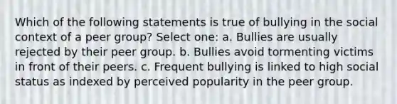 Which of the following statements is true of bullying in the social context of a peer group? Select one: a. Bullies are usually rejected by their peer group. b. Bullies avoid tormenting victims in front of their peers. c. Frequent bullying is linked to high social status as indexed by perceived popularity in the peer group.