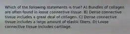 Which of the following statements is true? A) Bundles of collagen are often found in loose connective tissue. B) Dense connective tissue includes a great deal of collagen. C) Dense connective tissue includes a large amount of elastic fibers. D) Loose connective tissue includes cartilage.