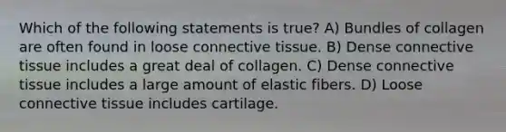 Which of the following statements is true? A) Bundles of collagen are often found in loose connective tissue. B) Dense connective tissue includes a great deal of collagen. C) Dense connective tissue includes a large amount of elastic fibers. D) Loose connective tissue includes cartilage.