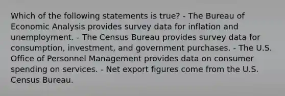 Which of the following statements is true? - The Bureau of Economic Analysis provides survey data for inflation and unemployment. - The Census Bureau provides survey data for consumption, investment, and government purchases. - The U.S. Office of Personnel Management provides data on consumer spending on services. - Net export figures come from the U.S. Census Bureau.