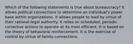 Which of the following statements is true about bureaucracy? It allows political connections to determine an individual's power base within organizations. It allows people to lead by virtue of their rational-legal authority. It relies on scheduled, periodic corrective actions to operate at its most efficient. It is based on the theory of behavioral reinforcement. It is the exercise of control by virtue of family connections.