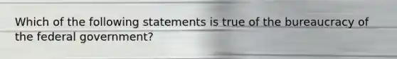 Which of the following statements is true of the bureaucracy of the federal government?