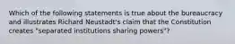 Which of the following statements is true about the bureaucracy and illustrates Richard Neustadt's claim that the Constitution creates "separated institutions sharing powers"?