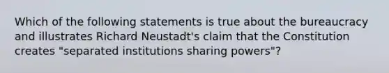 Which of the following statements is true about the bureaucracy and illustrates Richard Neustadt's claim that the Constitution creates "separated institutions sharing powers"?