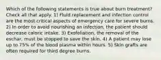 Which of the following statements is true about burn treatment? Check all that apply. 1) Fluid replacement and infection control are the most critical aspects of emergency care for severe burns. 2) In order to avoid nourishing an infection, the patient should decrease caloric intake. 3) Exofoliation, the removal of the eschar, must be stopped to save the skin. 4) A patient may lose up to 75% of the blood plasma within hours. 5) Skin grafts are often required for third degree burns.