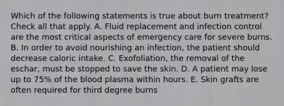 Which of the following statements is true about burn treatment? Check all that apply. A. Fluid replacement and infection control are the most critical aspects of emergency care for severe burns. B. In order to avoid nourishing an infection, the patient should decrease caloric intake. C. Exofoliation, the removal of the eschar, must be stopped to save the skin. D. A patient may lose up to 75% of <a href='https://www.questionai.com/knowledge/k7oXMfj7lk-the-blood' class='anchor-knowledge'>the blood</a> plasma within hours. E. Skin grafts are often required for third degree burns