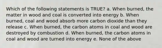 Which of the following statements is TRUE? a. When burned, the matter in wood and coal is converted into energy b. When burned, coal and wood absorb more carbon dioxide than they release c. When burned, the carbon atoms in coal and wood are destroyed by combustion d. When burned, the carbon atoms in coal and wood are turned into energy e. None of the above