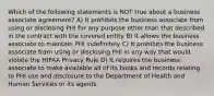 Which of the following statements is NOT true about a business associate agreement? A) It prohibits the business associate from using or disclosing PHI for any purpose other than that described in the contract with the covered entity B) It allows the business associate to maintain PHI indefinitely C) It prohibits the business associate from using or disclosing PHI in any way that would violate the HIPAA Privacy Rule D) It requires the business associate to make available all of its books and records relating to PHI use and disclosure to the Department of Health and Human Services or its agents