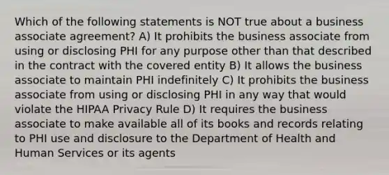 Which of the following statements is NOT true about a business associate agreement? A) It prohibits the business associate from using or disclosing PHI for any purpose other than that described in the contract with the covered entity B) It allows the business associate to maintain PHI indefinitely C) It prohibits the business associate from using or disclosing PHI in any way that would violate the HIPAA Privacy Rule D) It requires the business associate to make available all of its books and records relating to PHI use and disclosure to the Department of Health and Human Services or its agents