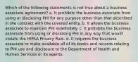 Which of the following statements is not true about a business associate agreement? a. It prohibits the business associate from using or disclosing PHI for any purpose other than that described in the contract with the covered entity. b. It allows the business associate to maintain PHI indefinitely. c. It prohibits the business associate from using or disclosing PHI in any way that would violate the HIPAA Privacy Rule. d. It requires the business associate to make available all of its books and records relating to PHI use and disclosure to the Department of Health and Human Services or its agents.