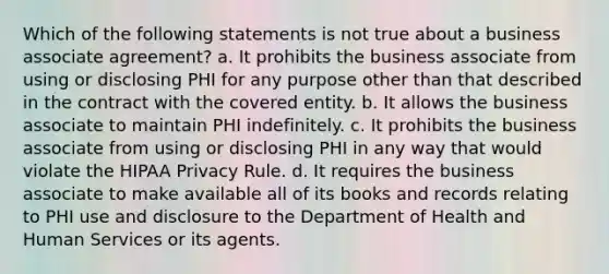 Which of the following statements is not true about a business associate agreement? a. It prohibits the business associate from using or disclosing PHI for any purpose other than that described in the contract with the covered entity. b. It allows the business associate to maintain PHI indefinitely. c. It prohibits the business associate from using or disclosing PHI in any way that would violate the HIPAA Privacy Rule. d. It requires the business associate to make available all of its books and records relating to PHI use and disclosure to the Department of Health and Human Services or its agents.