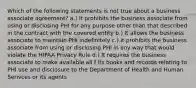 Which of the following statements is not true about a business associate agreement? a.) It prohibits the business associate from using or disclosing PHI for any purpose other than that described in the contract with the covered entity b.) It allows the business associate to maintain PHI indefinitely c.) It prohibits the business associate from using or disclosing PHI in any way that would violate the HIPAA Privacy Rule d.) It requires the business associate to make available all f its books and records relating to PHI use and disclosure to the Department of Health and Human Serivces or its agents