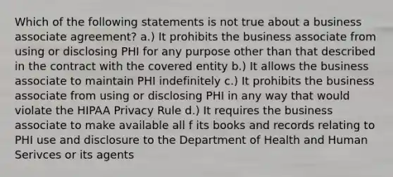 Which of the following statements is not true about a business associate agreement? a.) It prohibits the business associate from using or disclosing PHI for any purpose other than that described in the contract with the covered entity b.) It allows the business associate to maintain PHI indefinitely c.) It prohibits the business associate from using or disclosing PHI in any way that would violate the HIPAA Privacy Rule d.) It requires the business associate to make available all f its books and records relating to PHI use and disclosure to the Department of Health and Human Serivces or its agents