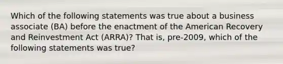 Which of the following statements was true about a business associate (BA) before the enactment of the American Recovery and Reinvestment Act (ARRA)? That is, pre-2009, which of the following statements was true?