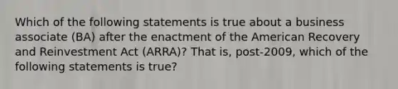 Which of the following statements is true about a business associate (BA) after the enactment of the American Recovery and Reinvestment Act (ARRA)? That is, post-2009, which of the following statements is true?