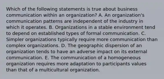 Which of the following statements is true about business communication within an organization? A. An organization's communication patterns are independent of the industry in which it operates. B. Organizations in a stable environment tend to depend on established types of formal communication. C. Simpler organizations typically require more communication than complex organizations. D. The geographic dispersion of an organization tends to have an adverse impact on its external communication. E. The communication of a homogeneous organization requires more adaptation to participants values than that of a multicultural organization.