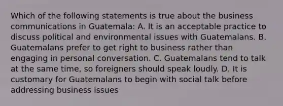 Which of the following statements is true about the business communications in Guatemala: A. It is an acceptable practice to discuss political and environmental issues with Guatemalans. B. Guatemalans prefer to get right to business rather than engaging in personal conversation. C. Guatemalans tend to talk at the same time, so foreigners should speak loudly. D. It is customary for Guatemalans to begin with social talk before addressing business issues