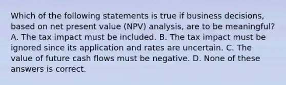 Which of the following statements is true if business decisions, based on net present value (NPV) analysis, are to be meaningful? A. The tax impact must be included. B. The tax impact must be ignored since its application and rates are uncertain. C. The value of future cash flows must be negative. D. None of these answers is correct.