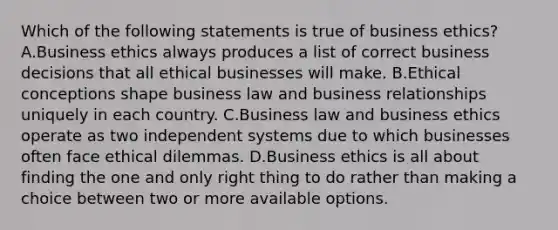 Which of the following statements is true of business ethics? A.Business ethics always produces a list of correct business decisions that all ethical businesses will make. B.Ethical conceptions shape business law and business relationships uniquely in each country. C.Business law and business ethics operate as two independent systems due to which businesses often face ethical dilemmas. D.Business ethics is all about finding the one and only right thing to do rather than making a choice between two or more available options.