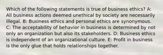 Which of the following statements is true of business ethics? A: All business actions deemed unethical by society are necessarily illegal. B: Business ethics and personal ethics are synonymous. C: The acceptability of behavior in business is determined by not only an organization but also its stakeholders. D: Business ethics is independent of an organizational culture. E: Profit in business is the only glue that holds relationships together.