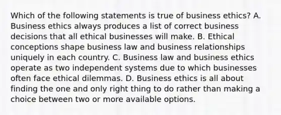 Which of the following statements is true of business ethics? A. Business ethics always produces a list of correct business decisions that all ethical businesses will make. B. Ethical conceptions shape business law and business relationships uniquely in each country. C. Business law and business ethics operate as two independent systems due to which businesses often face ethical dilemmas. D. Business ethics is all about finding the one and only right thing to do rather than making a choice between two or more available options.