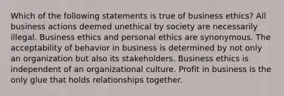 Which of the following statements is true of business ethics? All business actions deemed unethical by society are necessarily illegal. Business ethics and personal ethics are synonymous. The acceptability of behavior in business is determined by not only an organization but also its stakeholders. Business ethics is independent of an organizational culture. Profit in business is the only glue that holds relationships together.