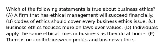 Which of the following statements is true about business ethics? (A) A firm that has ethical management will succeed financially. (B) Codes of ethics should cover every business ethics issue. (C) Business ethics focuses more on laws over values. (D) Individuals apply the same ethical rules in business as they do at home. (E) There is no conflict between profits and business ethics.