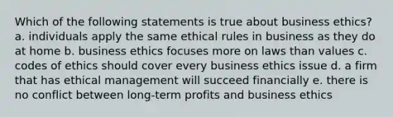 Which of the following statements is true about business ethics? a. individuals apply the same ethical rules in business as they do at home b. business ethics focuses more on laws than values c. codes of ethics should cover every business ethics issue d. a firm that has ethical management will succeed financially e. there is no conflict between long-term profits and business ethics