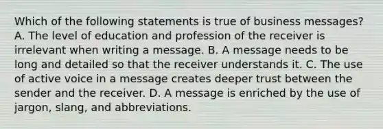 Which of the following statements is true of business messages? A. The level of education and profession of the receiver is irrelevant when writing a message. B. A message needs to be long and detailed so that the receiver understands it. C. The use of active voice in a message creates deeper trust between the sender and the receiver. D. A message is enriched by the use of jargon, slang, and abbreviations.