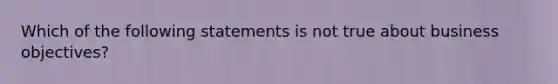 Which of the following statements is not true about business objectives?