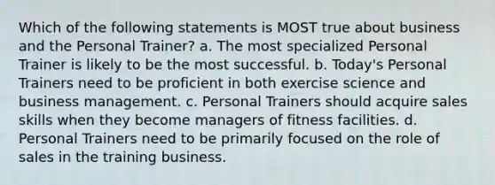 Which of the following statements is MOST true about business and the Personal Trainer? a. The most specialized Personal Trainer is likely to be the most successful. b. Today's Personal Trainers need to be proficient in both exercise science and business management. c. Personal Trainers should acquire sales skills when they become managers of fitness facilities. d. Personal Trainers need to be primarily focused on the role of sales in the training business.