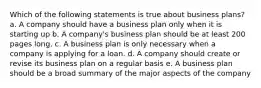 Which of the following statements is true about business plans? a. A company should have a business plan only when it is starting up b. A company's business plan should be at least 200 pages long. c. A business plan is only necessary when a company is applying for a loan. d. A company should create or revise its business plan on a regular basis e. A business plan should be a broad summary of the major aspects of the company