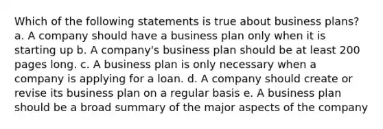 Which of the following statements is true about business plans? a. A company should have a business plan only when it is starting up b. A company's business plan should be at least 200 pages long. c. A business plan is only necessary when a company is applying for a loan. d. A company should create or revise its business plan on a regular basis e. A business plan should be a broad summary of the major aspects of the company