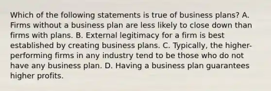 Which of the following statements is true of business plans? A. Firms without a business plan are less likely to close down than firms with plans. B. External legitimacy for a firm is best established by creating business plans. C. Typically, the higher-performing firms in any industry tend to be those who do not have any business plan. D. Having a business plan guarantees higher profits.